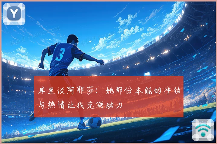 库里谈阿耶莎：她那份本能的冲劲与热情让我充满动力
