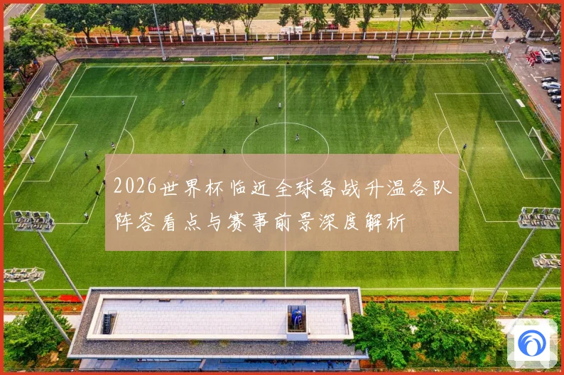 2026世界杯临近全球备战升温各队阵容看点与赛事前景深度解析