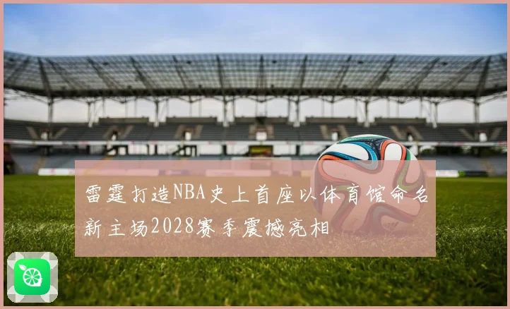 雷霆打造NBA史上首座以体育馆命名新主场2028赛季震撼亮相