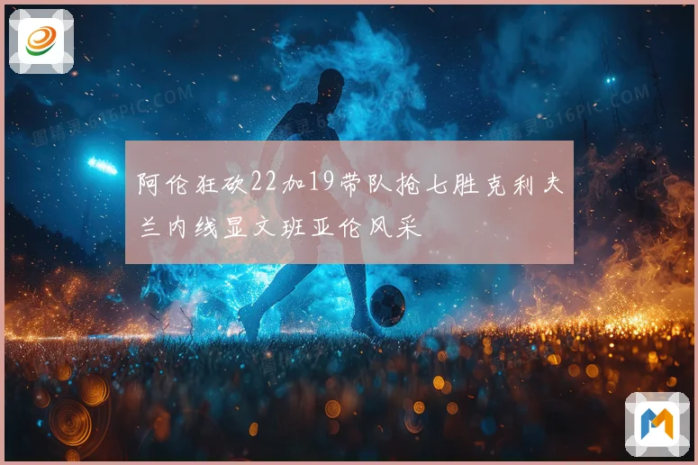 阿伦狂砍22加19带队抢七胜克利夫兰内线显文班亚伦风采