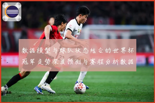 数据模型与球队状态结合的世界杯冠军走势深度预测与赛程分析数据研判