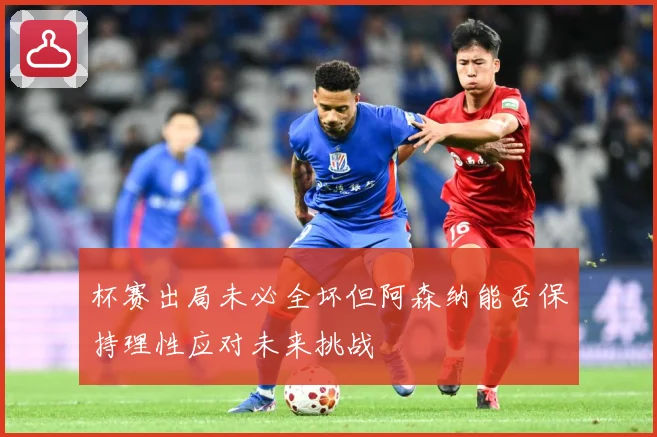 杯赛出局未必全坏但阿森纳能否保持理性应对未来挑战