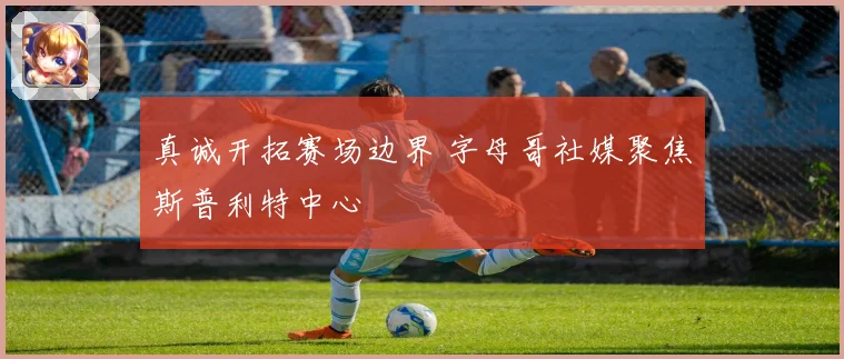 真诚开拓赛场边界 字母哥社媒聚焦斯普利特中心