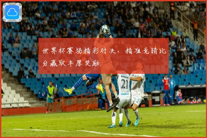 世界杯赛场精彩对决，精准竞猜比分赢取丰厚奖励