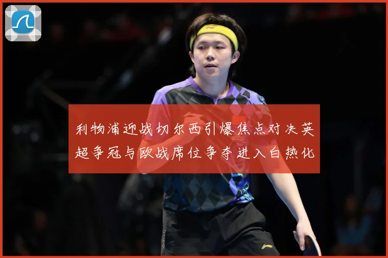 利物浦迎战切尔西引爆焦点对决英超争冠与欧战席位争夺进入白热化