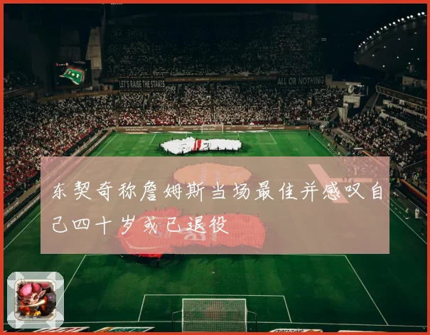 东契奇称詹姆斯当场最佳并感叹自己四十岁或已退役