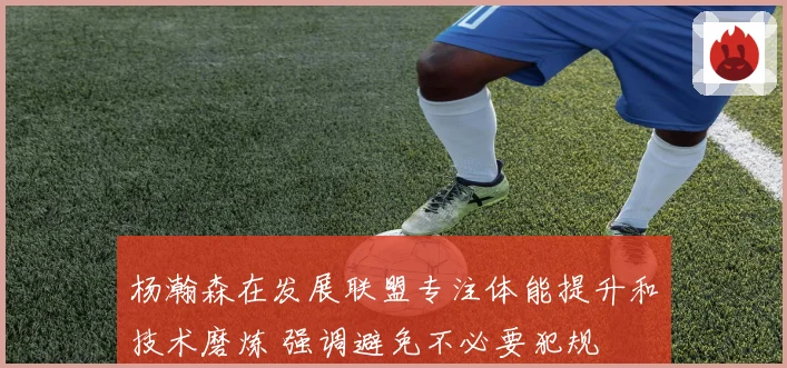 杨瀚森在发展联盟专注体能提升和技术磨炼 强调避免不必要犯规