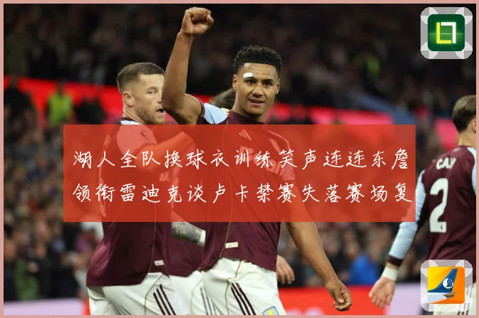 湖人全队换球衣训练笑声连连东詹领衔雷迪克谈卢卡禁赛失落赛场复盘