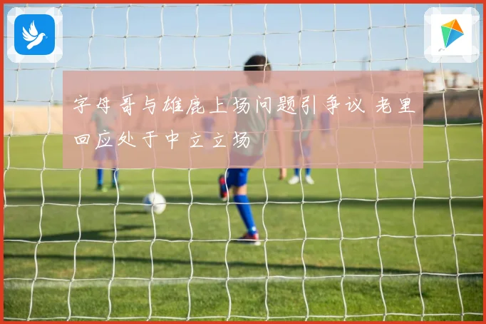 字母哥与雄鹿上场问题引争议 老里回应处于中立立场