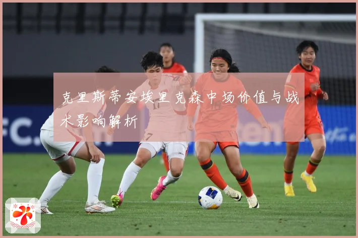 克里斯蒂安埃里克森中场价值与战术影响解析