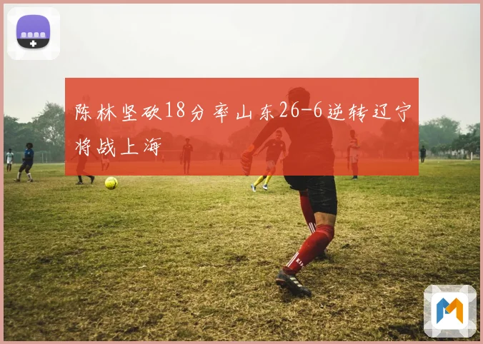 陈林坚砍18分率山东26-6逆转辽宁将战上海