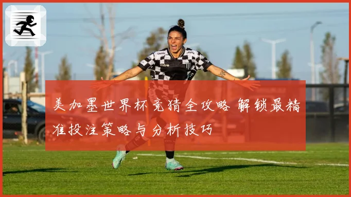 美加墨世界杯竞猜全攻略 解锁最精准投注策略与分析技巧