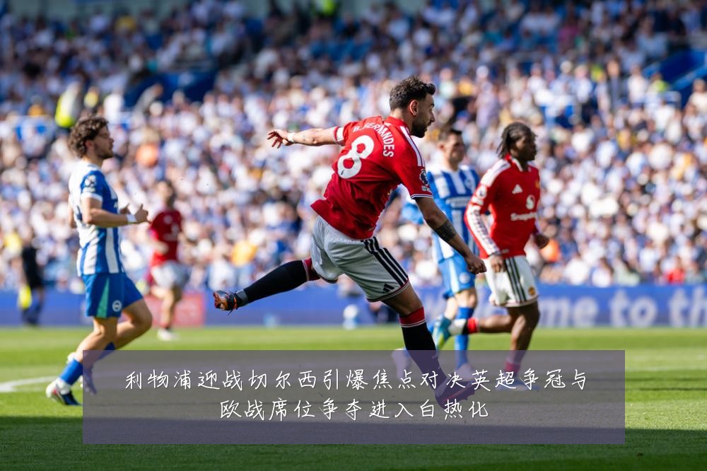 利物浦迎战切尔西引爆焦点对决英超争冠与欧战席位争夺进入白热化